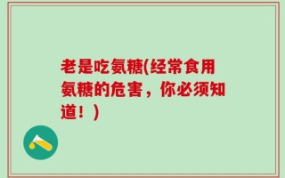 老是吃氨糖(经常食用氨糖的危害，你必须知道！)
