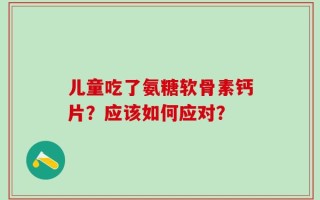 儿童吃了氨糖软骨素钙片？应该如何应对？