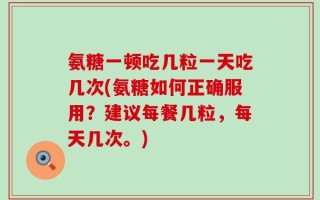 氨糖一顿吃几粒一天吃几次(氨糖如何正确服用？建议每餐几粒，每天几次。)