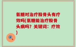氨糖对治疗股骨头有疗效吗(氨糖能治疗股骨头病吗？关键词：疗效)