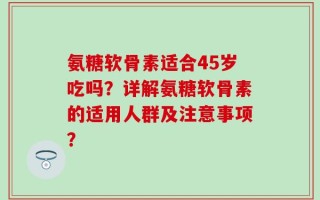 氨糖软骨素适合45岁吃吗？详解氨糖软骨素的适用人群及注意事项？