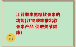 江铃顺丰氨糖软骨素的功能(江铃顺丰推出软骨素产品 促进关节健康)