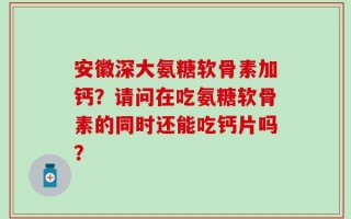安徽深大氨糖软骨素加钙？请问在吃氨糖软骨素的同时还能吃钙片吗？