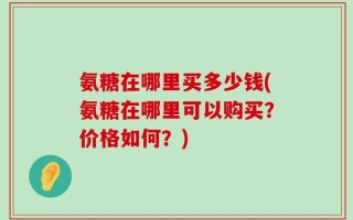 氨糖在哪里买多少钱(氨糖在哪里可以购买？价格如何？)