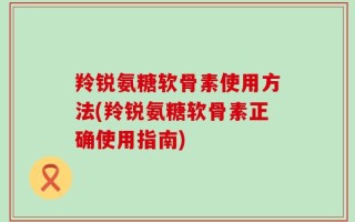 羚锐氨糖软骨素使用方法(羚锐氨糖软骨素正确使用指南)