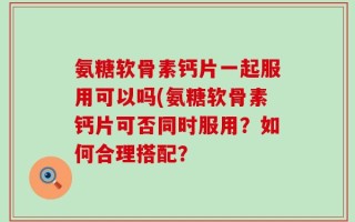 氨糖软骨素钙片一起服用可以吗(氨糖软骨素钙片可否同时服用？如何合理搭配？