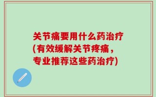 关节痛要用什么药治疗(有效缓解关节疼痛，专业推荐这些药治疗)