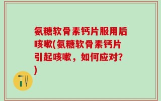 氨糖软骨素钙片服用后咳嗽(氨糖软骨素钙片引起咳嗽，如何应对？)