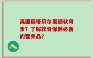 英国薇塔贝尔氨糖软骨素？了解软骨保健必备的营养品？