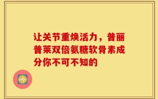 让关节重焕活力，普丽普莱双倍氨糖软骨素成分你不可不知的
