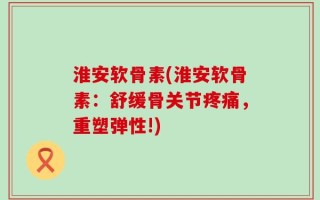 淮安软骨素(淮安软骨素：舒缓骨关节疼痛，重塑弹性!)