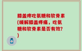 膝盖疼吃氨糖和软骨素(缓解膝盖疼痛，吃氨糖和软骨素是否有效？)