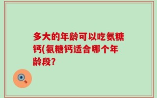 多大的年龄可以吃氨糖钙(氨糖钙适合哪个年龄段？