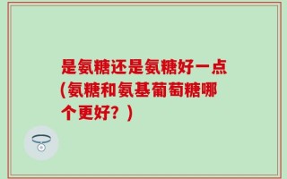 是氨糖还是氨糖好一点(氨糖和氨基葡萄糖哪个更好？)