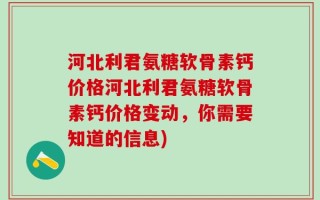 河北利君氨糖软骨素钙价格河北利君氨糖软骨素钙价格变动，你需要知道的信息)