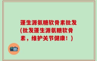 蓬生源氨糖软骨素批发(批发蓬生源氨糖软骨素，维护关节健康！)