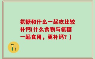 氨糖和什么一起吃比较补钙(什么食物与氨糖一起食用，更补钙？)