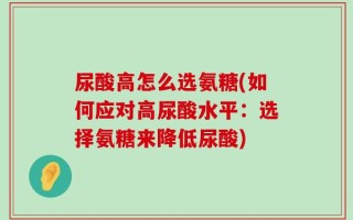 尿酸高怎么选氨糖(如何应对高尿酸水平：选择氨糖来降低尿酸)