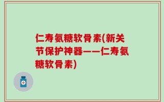 仁寿氨糖软骨素(新关节保护神器——仁寿氨糖软骨素)