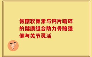 氨糖软骨素与钙片嚼碎的健康组合助力骨骼强健与关节灵活