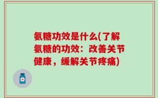 氨糖功效是什么(了解氨糖的功效：改善关节健康，缓解关节疼痛)