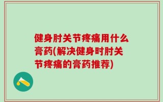 健身肘关节疼痛用什么膏药(解决健身时肘关节疼痛的膏药推荐)