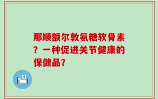 那顺额尔敦氨糖软骨素？一种促进关节健康的保健品？