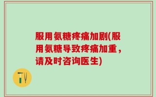 服用氨糖疼痛加剧(服用氨糖导致疼痛加重，请及时咨询医生)