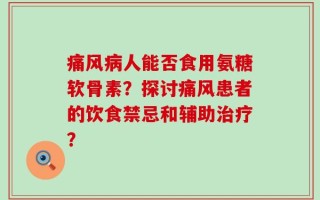 痛风病人能否食用氨糖软骨素？探讨痛风患者的饮食禁忌和辅助治疗？