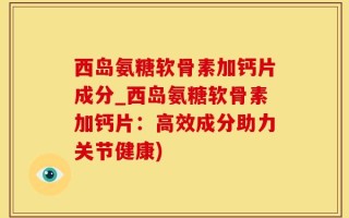 西岛氨糖软骨素加钙片成分_西岛氨糖软骨素加钙片：高效成分助力关节健康)