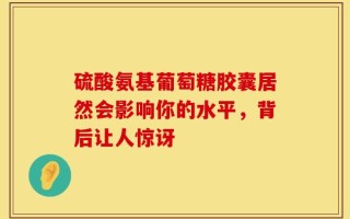硫酸氨基葡萄糖胶囊居然会影响你的水平，背后让人惊讶