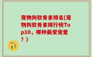 宠物狗软骨素排名(宠物狗软骨素排行榜Top10，哪种最受宠爱？)