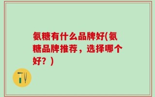 氨糖有什么品牌好(氨糖品牌推荐，选择哪个好？)