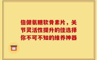 倍健氨糖软骨素片，关节灵活性提升的佳选择你不可不知的维养神器