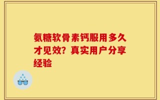 氨糖软骨素钙服用多久才见效？真实用户分享经验