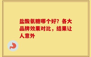 盐酸氨糖哪个好？各大品牌效果对比，结果让人意外