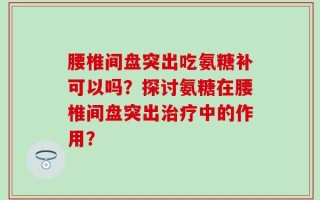 腰椎间盘突出吃氨糖补可以吗？探讨氨糖在腰椎间盘突出治疗中的作用？