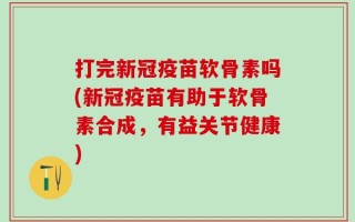 打完新冠疫苗软骨素吗(新冠疫苗有助于软骨素合成，有益关节健康)