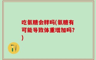 吃氨糖会胖吗(氨糖有可能导致体重增加吗？)