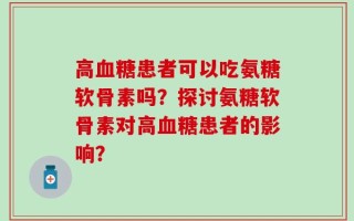 高血糖患者可以吃氨糖软骨素吗？探讨氨糖软骨素对高血糖患者的影响？