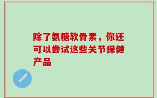 除了氨糖软骨素，你还可以尝试这些关节保健产品