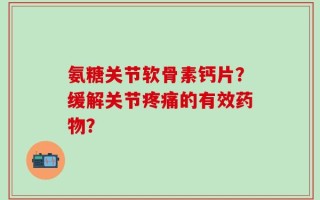 氨糖关节软骨素钙片？缓解关节疼痛的有效药物？