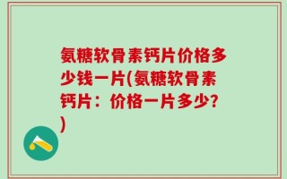 氨糖软骨素钙片价格多少钱一片(氨糖软骨素钙片：价格一片多少？)
