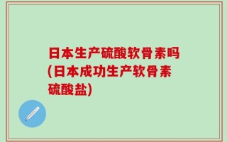 日本生产硫酸软骨素吗(日本成功生产软骨素硫酸盐)