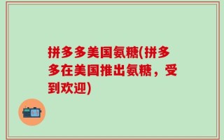 拼多多美国氨糖(拼多多在美国推出氨糖，受到欢迎)