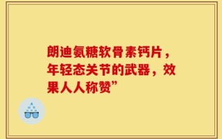 朗迪氨糖软骨素钙片，年轻态关节的武器，效果人人称赞”
