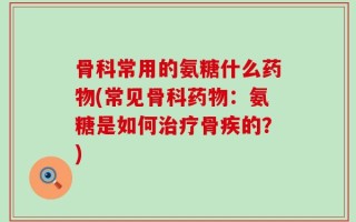 骨科常用的氨糖什么药物(常见骨科药物：氨糖是如何治疗骨疾的？)