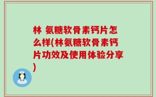 林 氨糖软骨素钙片怎么样(林氨糖软骨素钙片功效及使用体验分享)