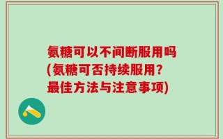 氨糖可以不间断服用吗(氨糖可否持续服用？最佳方法与注意事项)