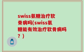 swiss氨糖治疗软骨病吗(swiss氨糖能有效治疗软骨病吗？)